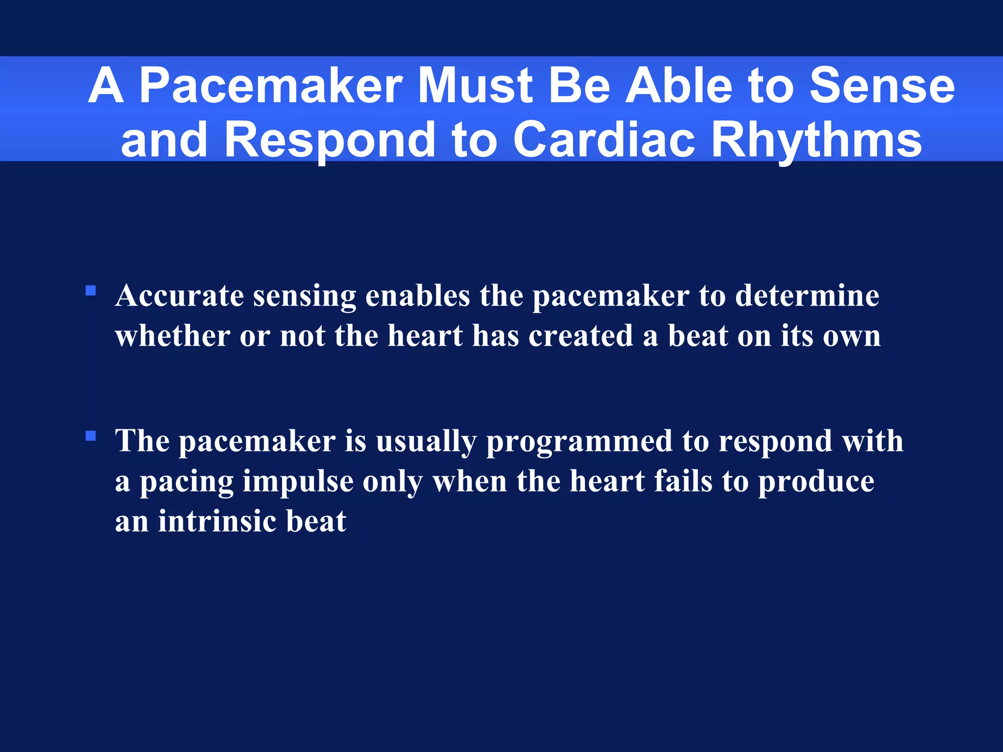 A Pacemaker Must Be Able to Sense
and Respond to Cardiac Rhythms
 Accurate sensing enables the pacemaker to determine
whether or not the heart has created a beat on its own
 The pacemaker is usually programmed to respond with
a pacing impulse only when the heart fails to produce
an intrinsic beat
 