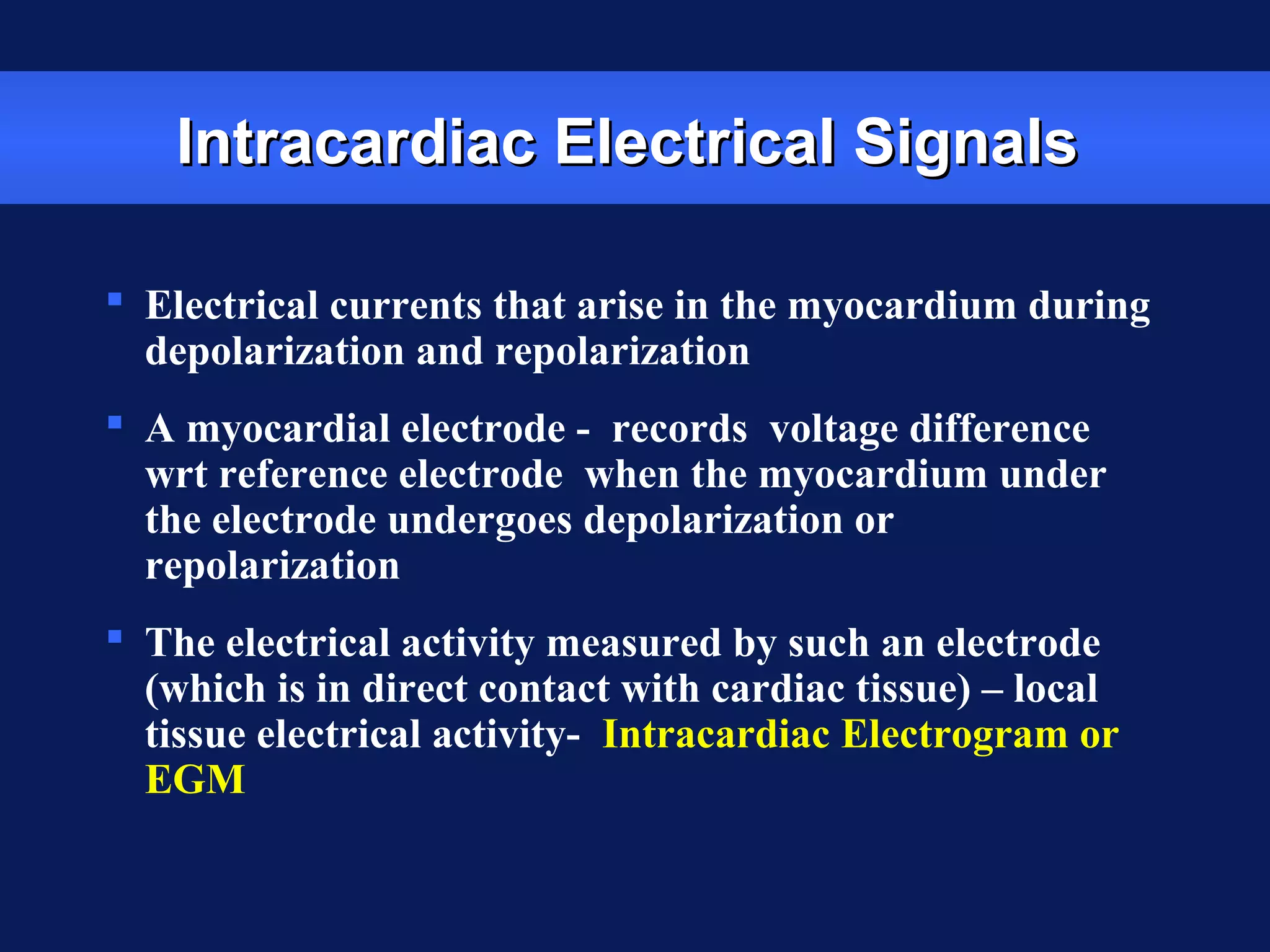 Intracardiac Electrical SignalsIntracardiac Electrical Signals
 Electrical currents that arise in the myocardium during
depolarization and repolarization
 A myocardial electrode - records voltage difference
wrt reference electrode when the myocardium under
the electrode undergoes depolarization or
repolarization
 The electrical activity measured by such an electrode
(which is in direct contact with cardiac tissue) – local
tissue electrical activity- Intracardiac Electrogram or
EGM
 