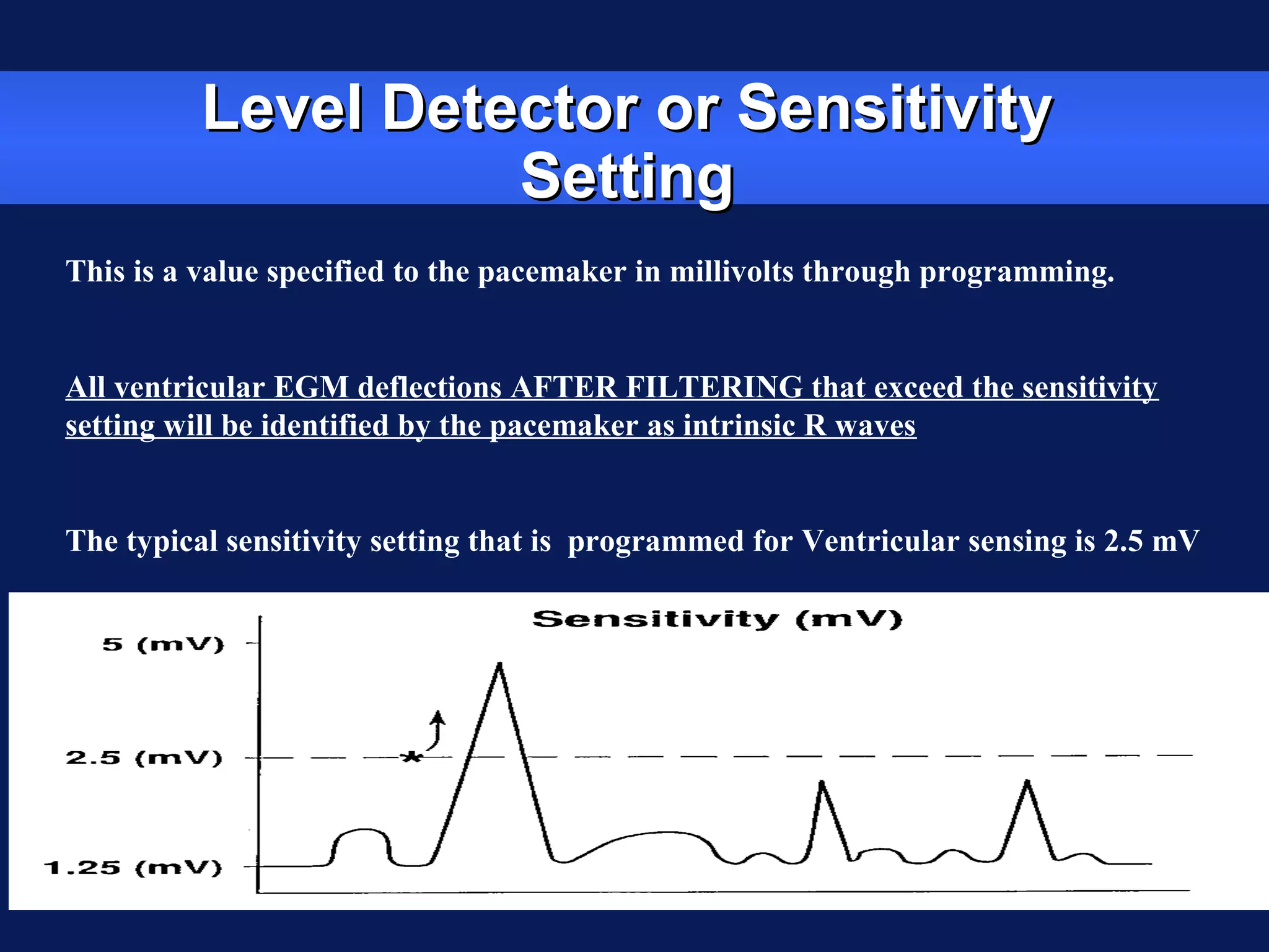 Level Detector or SensitivityLevel Detector or Sensitivity
SettingSetting
This is a value specified to the pacemaker in millivolts through programming.
All ventricular EGM deflections AFTER FILTERING that exceed the sensitivity
setting will be identified by the pacemaker as intrinsic R waves
The typical sensitivity setting that is programmed for Ventricular sensing is 2.5 mV
 