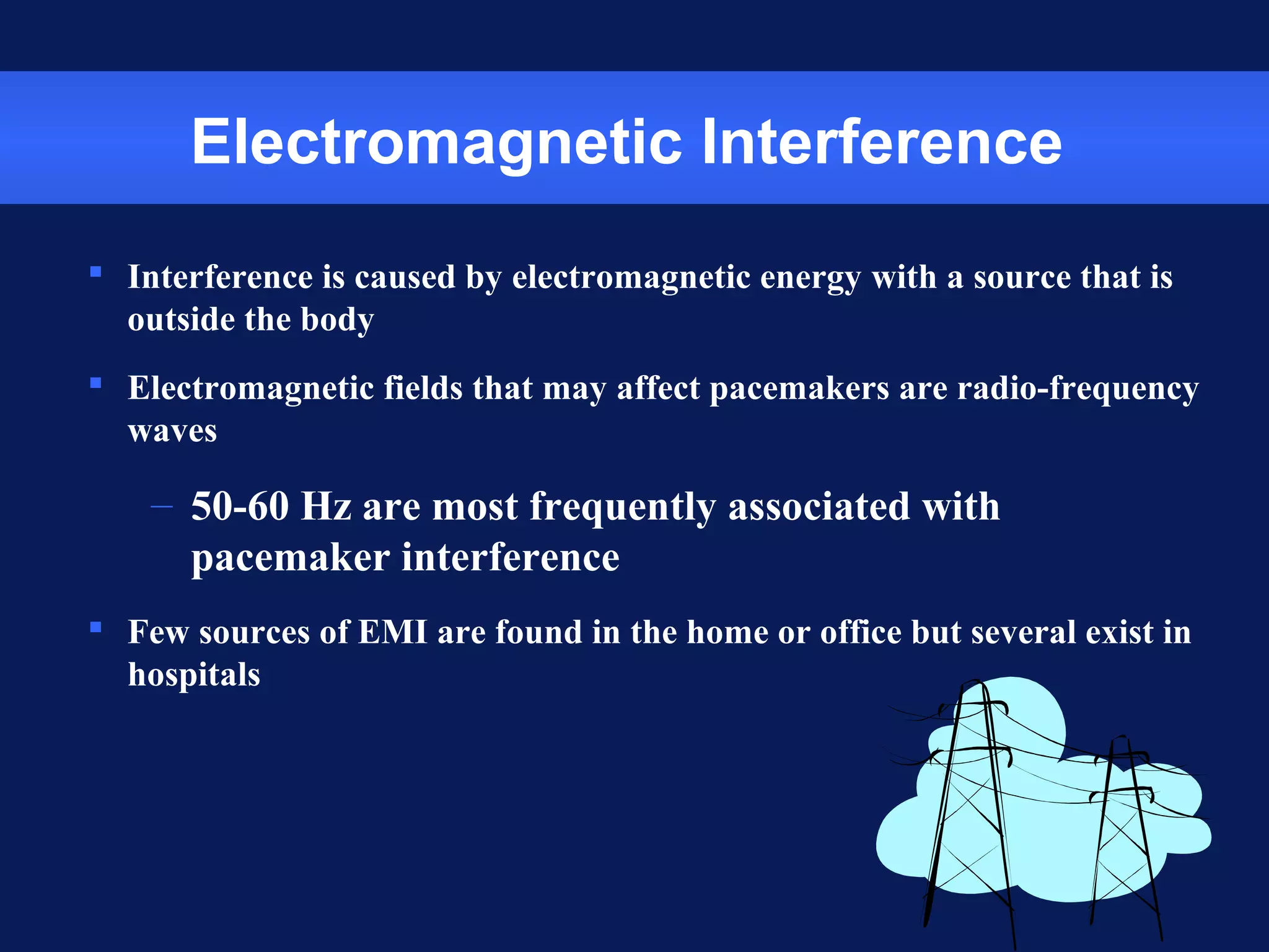 Electromagnetic Interference
 Interference is caused by electromagnetic energy with a source that is
outside the body
 Electromagnetic fields that may affect pacemakers are radio-frequency
waves
– 50-60 Hz are most frequently associated with
pacemaker interference
 Few sources of EMI are found in the home or office but several exist in
hospitals
 