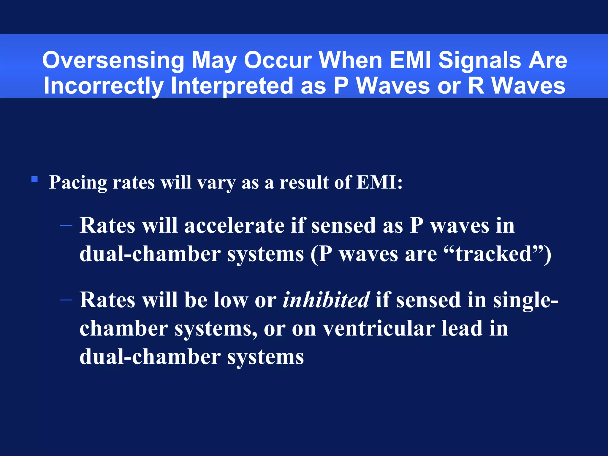 Oversensing May Occur When EMI Signals Are
Incorrectly Interpreted as P Waves or R Waves
 Pacing rates will vary as a result of EMI:
– Rates will accelerate if sensed as P waves in
dual-chamber systems (P waves are “tracked”)
– Rates will be low or inhibited if sensed in single-
chamber systems, or on ventricular lead in
dual-chamber systems
 