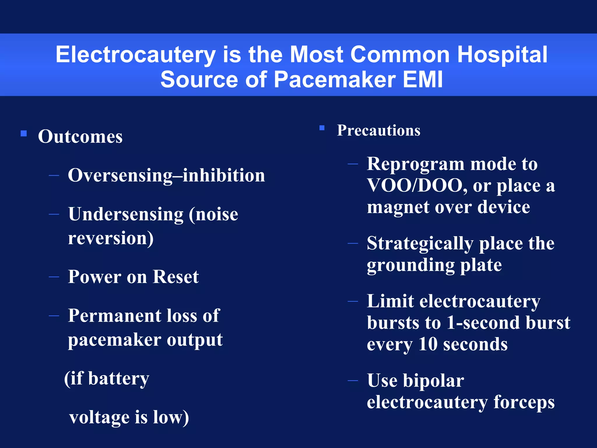 Electrocautery is the Most Common Hospital
Source of Pacemaker EMI
 Outcomes
– Oversensing–inhibition
– Undersensing (noise
reversion)
– Power on Reset
– Permanent loss of
pacemaker output
(if battery
voltage is low)
 Precautions
– Reprogram mode to
VOO/DOO, or place a
magnet over device
– Strategically place the
grounding plate
– Limit electrocautery
bursts to 1-second burst
every 10 seconds
– Use bipolar
electrocautery forceps
 