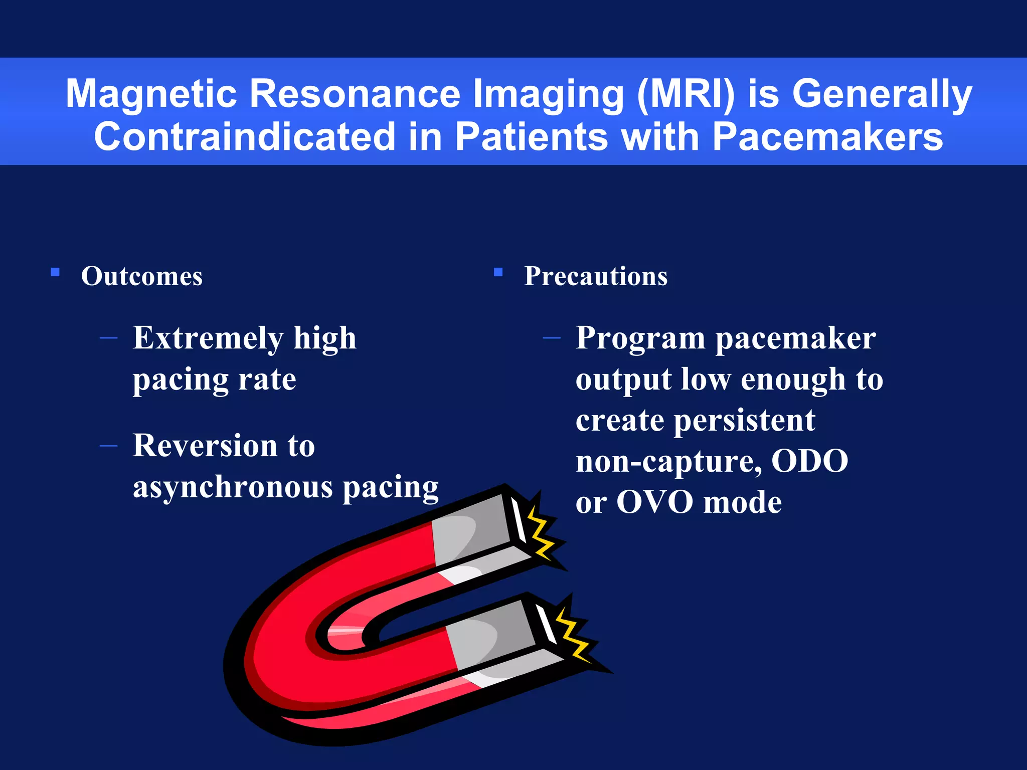 Magnetic Resonance Imaging (MRI) is Generally
Contraindicated in Patients with Pacemakers
 Outcomes
– Extremely high
pacing rate
– Reversion to
asynchronous pacing
 Precautions
– Program pacemaker
output low enough to
create persistent
non-capture, ODO
or OVO mode
 