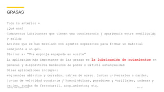 Company name appears here
GRASAS
Todo lo anterior +
¿Qué son?
Compuestos Lubricantes que tienen una consistencia / apariencia entre semilíquida
y sólida
Aceites que se han mezclado con agentes espesantes para formar un material
semejante a un gel.
Similar a: “Una esponja empapada en aceite”
La aplicación más importante de las grasas es la lubricación de rodamientos en
general y dispositivos mecánicos de pobre o difícil estanqueidad
Otras aplicaciones incluyen:
engranajes abiertos y cerrados, cables de acero, juntas universales o cardan,
juntas de velocidad constante / homocinéticas, pasadores y varillajes, cadenas y
cables, ruedas de ferrocarril, acoplamientos; etc. Nov 17
 