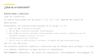 Company name appears here
¿Qué es un lubricante?
Aceite base + aditivos
Como se clasifican:
El aceite base puede ser de grupo I, II, III o IV. Depende del grado de
destilación.
Normalmente los aceites están basados en el grupo I y II
I. Menos del 90% de moléculas saturadas
II. Más del 90% de moléculas saturadas. Hidrocraqueados
III. Más de 90% de moléculas saturadas, hidrocraqueados a mayor presión y temperatura que GII.
Comúnmente llamados sintéticos, sin serlo
IV. PAO (polialfaolefina). Sintéticos
V. Todo el resto de destilaciones y refinados, incluyendo PAG (polialquilenglicoles)
Que son los aditivos:
Son producto químicos orgánicos o minerales que se añaden para proteger a la base
y al equipo, modificar la base mejorar su rendimiento.
Por ejemplo: Depresores del punto de congelación, antiespumante, mejoradores IV,Nov 17
 