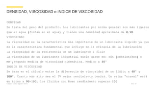 Company name appears here
DENSIDAD, VISCOSIDAD e INDICE DE VISCOSIDAD
DENSIDAD
Se trata del peso del producto. Los lubricantes por norma general son más ligeros
que el agua (flotan en el agua) y tienen una densidad aproximada de 0,90
VISCOSIDAD
La viscosidad es la característica más importante de un lubricante líquido ya que
es la característica fundamental que influye en la eficacia de la lubricación
La viscosidad de la resistencia de un lubricante a fluir
La viscosidad de un lubricante industrial suele darse en: cSt (centistokes) o
mm²/segundo medida de viscosidad cinemática. Medido a 40º
INDICE DE VISCOSIDAD
Se basa en el cálculo entre la diferencia de viscosidad de un fluido a 40º y
100º. Cuanto más alto sea el IV mejor rendimiento tendrá. Un valor “normal” está
en torno a 90-100, los fluidos con buen rendimiento superan 130
Nov 17
 