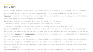 Company name appears here
TAN y TBN
En un aceite podemos tener simultáneamente datos de acidez y alcalinidad. Esto es debido
al carácter ácido y básico de sus componentes, tales como productos de la oxidación
(ácidos) o aditivos detergentes (básicos). Estas sustancias están en proporción lo bastante
baja como para no neutralizarse mutuamente.
La acidez. Podemos distinguir dos tipos de acidez en el aceite:
• Acidez mineral, originada por ácidos residuales del refino.
• Acidez orgánica, originada por productos de la oxidación y los aditivos.
La alcalinidad de los aceites es debida a los aditivos que se incluyen en la formulación
del mismo. Su función es la de neutralizar los ácidos producidos por la oxidación (y en el
caso de los motores de combustión interna , los producidos por la combustión de combustible
con alto contenido de azufre.
Al igual que ocurre con la acidez, la basicidad es un indicativo del nivel de degradación
del aceite, aunque en sentido opuesto: la alcalinidad del aceite nuevo es alta, y va
bajando según el aceite se degrada al ser neutralizados los ácidos que se forman por los
aditivos alcalinos.
Un bajo nivel de alcalinidad indica que el aceite esta llegando al final de su vida útil.Nov 17
 