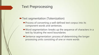 Text Preprocessing
Text segmentation (Tokenization)
Process of converting a well-defined text corpus into its
component words and sentences.
Word segmentation: breaks up the sequence of characters in a
text by locating the word boundaries
Sentence segmentation: process of determining the longer
processing units consisting of one or more words
 
