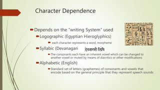 Character Dependence
Depends on the “writing System” used
Logographic (Egyptian Hieroglyphics)
 each character represents a word, morpheme
Syllabic (Devanagari )
The consonants each have an inherent vowel which can be changed to
another vowel or muted by means of diacritics or other modifications
Alphabetic (English)
Standard set of letters (graphemes) of consonants and vowels that
encode based on the general principle that they represent speech sounds
 