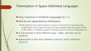 Tokenization in Space-Delimited Languages
Very Common in Artificial Languages (C++)
Words are separated by whitespace
 NS Synthetics Ltd. said it expects to report a net loss for its second quarter
ended March 16 and doesn’t expect to meet analysts’ profit estimates of ₹3.9
to ₹4 million, or 76 paisa a share to 79 paisa share, for its year ending Sept. 24.
 It uses periods in three different ways – Abbr., decimal, end of
sentence
 apostrophes in two ways: Genitive (analysts’) and Contraction
(doesn’t)
 