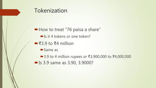 Tokenization
How to treat “76 paisa a share”
Is it 4 tokens or one token?
₹3.9 to ₹4 million
Same as
3.9 to 4 million rupees or ₹3,900,000 to ₹4,000,000
Is 3.9 same as 3.90, 3.9000?
 