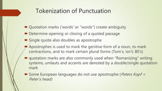 Tokenization of Punctuation
 Quotation marks (‘words’ or “words”) create ambiguity
 Determine opening or closing of a quoted passage
 Single quote also doubles as apostrophe
 Apostrophes is used to mark the genitive form of a noun, to mark
contractions, and to mark certain plural forms (Tom’s; isn’t; 80’s)
 quotation marks are also commonly used when “Romanizing” writing
systems, umlauts and accents are denoted by a double/single quotation
mark
 Some European languages do not use apostrophe (Peters Kopf =
Peter’s head)
 