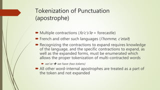 Tokenization of Punctuation
(apostrophe)
 Multiple contractions (fo’c’s’le = forecastle)
 French and other such languages (l’homme, c’etait)
 Recognizing the contractions to expand requires knowledge
of the language, and the specific contractions to expand, as
well as the expanded forms, must be enumerated which
allows the proper tokenization of multi-contracted words
 we’ve  we have (two tokens)
 All other word-internal apostrophes are treated as a part of
the token and not expanded
 