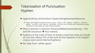 Tokenization of Punctuation
Hyphen
 agglutinating constructions (Supercalifragilisticexpialidocious)
 Super-cali-fragilistic-expiali-docious (super- "above", cali- "beauty", fragilistic- "delicate",
expiali- "to atone", and -docious "educable", with the sum of these parts signifying roughly
"Atoning for educability through delicate beauty)
 More common in German (Feuerundlebensversicherung = fire
and life insurance  four tokens)
 hyphens at the ends of lines to break a word too long to include
on one line (About 5% of the end-of-line hyphens in an English
corpus were word-internal hyphens)
 No help from “white-space”
 