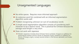 Unsegmented Languages
 No white spaces. Requires more informed approach
 An extensive word list combined with an informed segmentation
algorithm works well
 Problem recognizing unknown (or out-of-vocabulary) words
 A simple word segmentation algorithm consists of considering each
character to be a distinct word. This is practical for Chinese because the
average word length is very short
 Does not work with Japanese
 Modern Japanese includes Kanji (Chinese Hanzi symbols), hiragana (a syllabary for
grammatical markers and for words of Japanese origin), katakana (a syllabary for
words of foreign origin), romanji (words written in the Roman alphabet) and Arabic
numerals
 