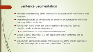 Sentence Segmentation
 Requires understanding of the various uses of punctuation characters in that
language
 Problem reduces to disambiguating all instances of punctuation characters
that may delimit sentences
 Punctuation marks which can denote sentence boundaries: periods,
question marks, exclamation points etc.
 But, many of these can occur in the middle of the sentence
 Ellipsis (a series of periods (...)) can occur both within sentences and at
sentence boundaries
 Exclamation points and question marks can occur at the end of a sentence,
but also within quotation marks or parentheses (Yahoo!)
 