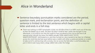 Alice in Wonderland
 Sentence boundary punctuation marks considered are the period,
question mark, and exclamation point, and the definition of
sentence is limited to the text sentence which begins with a capital
letter and ends in a full stop.
 There was nothing so VERY remarkable in that; nor did Alice think it so VERY much out of the way
to hear the Rabbit say to itself, ‘Oh dear! Oh dear! I shall be late!’ (when she thought it over
afterwards, it occurred to her that she ought to have wondered at this, but at the time it all
seemed quite natural); but when the Rabbit actually TOOK AWATCHOUT OF ITS
WAISTCOATPOCKET, and looked at it, and then hurried on, Alice started to her feet, for it flashed
across her mind that she had never before seen a rabbit with either a waistcoat-pocket, or a watch
to take out of it, and burning with curiosity, she ran across the field after it, and fortunately was
just in time to see it pop down a large rabbit-hole under the hedge.
 