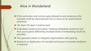 Alice in Wonderland
 If the semicolon and comma were allowed to end sentences, the
example could be decomposed into as many as ten grammatical
sentences
 ‘Oh dear! Oh dear! I shall be late!’
 Embedded sentence boundary: Treating embedded sentences and
their punctuation differently (multiple levels of embedding would be
possible)
 The approach needs to integrate segmentation with parsing
 Research on Application of trainable techniques to broader problems
is required
 