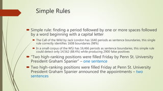 Simple Rules
 Simple rule: finding a period followed by one or more spaces followed
by a word beginning with a capital letter
 The Call of the Wild by Jack London has 1640 periods as sentence boundaries, this single
rule correctly identifies 1608 boundaries (98%)
 In a small corpus of the WSJ has 16,466 periods as sentence boundaries, this simple rule
could detect only 14,562 (88.4%) while producing 2900 false positives
 “Two high-ranking positions were filled Friday by Penn St. University
President Graham Spanier” – one sentence
 Two high-ranking positions were filled Friday at Penn St. University
President Graham Spanier announced the appointments – two
sentences
 