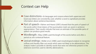 Context can Help
 Case distinctions—In languages and corpora where both uppercase and
lowercase letters are consistently used, whether a word is capitalized provides
information about sentence boundaries.
 Part of speech—Palmer and Hearst (1997) showed that the parts of speech of
the words within three tokens of the punctuation mark can assist in sentence
segmentation. Their results indicate that even an estimate of the possible parts of
speech can produce good results.
 Wordlength—Riley (1989) used the length of the words before and after a
period as one contextual feature.
 Lexical endings—Müller et al. (1980) used morphological analysis to recognize
suffixes and thereby filter out words which were not likely to be abbreviations. The
analysis made it possible to identify words that were not otherwise present in the
extensive word lists used to identify abbreviations.
 