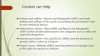 Context can Help
 Prefixes and suffixes—Reynar and Ratnaparkhi (1997) used both
prefixes and suffixes of the words surrounding the punctuation mark
as one contextual feature.
 Abbreviation classes—Riley (1989) and Reynar and Ratnaparkhi
(1997) further divided abbreviations into categories such as titles and
corporate designators
 Internal punctuation—Kiss and Strunk (2006) used the presence of
periods within a token as a feature.
 Proper nouns—Mikheev (2002) used the presence of a proper noun
to the right of a period as a feature
 