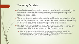 Training Models
 Classification and regression trees to classify periods according to
contextual features describing the single word preceding and
following the period.
 These contextual features included word length, punctuation after
the period, abbreviation class, case of the word, and the probability
of the word occurring at beginning or end of a sentence
 Used 25 million words from the AP newswire, and he reported an
accuracy of 99.8% when tested on the Brown corpus.
 Riley, M. D. (1989). Some applications of tree-based modelling to speech and
language indexing. In Proceedings of the DARPA Speech and Natural Language
Workshop, San Mateo, CA, pp. 339–352. Morgan Kaufmann
 