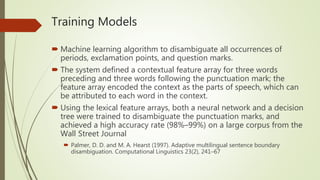 Training Models
 Machine learning algorithm to disambiguate all occurrences of
periods, exclamation points, and question marks.
 The system defined a contextual feature array for three words
preceding and three words following the punctuation mark; the
feature array encoded the context as the parts of speech, which can
be attributed to each word in the context.
 Using the lexical feature arrays, both a neural network and a decision
tree were trained to disambiguate the punctuation marks, and
achieved a high accuracy rate (98%–99%) on a large corpus from the
Wall Street Journal
 Palmer, D. D. and M. A. Hearst (1997). Adaptive multilingual sentence boundary
disambiguation. Computational Linguistics 23(2), 241–67
 