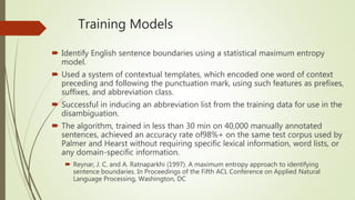 Training Models
 Identify English sentence boundaries using a statistical maximum entropy
model.
 Used a system of contextual templates, which encoded one word of context
preceding and following the punctuation mark, using such features as prefixes,
suffixes, and abbreviation class.
 Successful in inducing an abbreviation list from the training data for use in the
disambiguation.
 The algorithm, trained in less than 30 min on 40,000 manually annotated
sentences, achieved an accuracy rate of98%+ on the same test corpus used by
Palmer and Hearst without requiring specific lexical information, word lists, or
any domain-specific information.
 Reynar, J. C. and A. Ratnaparkhi (1997). A maximum entropy approach to identifying
sentence boundaries. In Proceedings of the Fifth ACL Conference on Applied Natural
Language Processing, Washington, DC
 