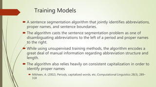 Training Models
 A sentence segmentation algorithm that jointly identifies abbreviations,
proper names, and sentence boundaries.
 The algorithm casts the sentence segmentation problem as one of
disambiguating abbreviations to the left of a period and proper names
to the right.
 While using unsupervised training methods, the algorithm encodes a
great deal of manual information regarding abbreviation structure and
length.
 The algorithm also relies heavily on consistent capitalization in order to
identify proper names
 Mikheev, A. (2002). Periods, capitalized words, etc. Computational Linguistics 28(3), 289–
318
 