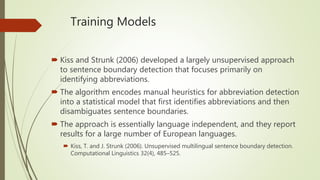 Training Models
 Kiss and Strunk (2006) developed a largely unsupervised approach
to sentence boundary detection that focuses primarily on
identifying abbreviations.
 The algorithm encodes manual heuristics for abbreviation detection
into a statistical model that first identifies abbreviations and then
disambiguates sentence boundaries.
 The approach is essentially language independent, and they report
results for a large number of European languages.
 Kiss, T. and J. Strunk (2006). Unsupervised multilingual sentence boundary detection.
Computational Linguistics 32(4), 485–525.
 