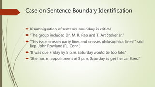 Case on Sentence Boundary Identification
 Disambiguation of sentence boundary is critical
 “The group included Dr. M. R. Rao and T. Art Stoker Jr.”
 “This issue crosses party lines and crosses philosophical lines!” said
Rep. John Rowland (R., Conn.).
 “It was due Friday by 5 p.m. Saturday would be too late.”
 “She has an appointment at 5 p.m. Saturday to get her car fixed.”
 