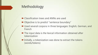 Methodology
 Classification trees and ANNs are used
 Objective is to predict “sentence boundary”
 Used several corpora in three languages: English, German, and
French
 The input data is the lexical information obtained after
tokenization
 Initially, a tokenization was done to extract the tokens
(words/tokens)
 
