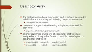 Descriptor Array
 The context surrounding a punctuation mark is defined by using the
individual words preceding and following the punctuation mark
 “at the plant. He had thought”
 the context is approximated by using a single part-of-speech for
each word
 preposition article noun . pronoun verb verb
 prior probabilities of all parts of speech for that word are
assigned or a binary value for each possible part of speech is
assigned for that word
 preposition(1.0) article(1.0) noun(0.8)/verb(0.2)
 pronoun(1.0) verb(1.0) noun(0.1)/verb(0.9)
 