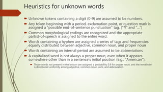 Heuristics for unknown words
 Unknown tokens containing a digit (0-9) are assumed to be numbers.
 Any token beginning with a period, exclamation point, or question mark is
assigned a “possible end-of-sentence punctuation” tag. (“?!” and “...”)
 Common morphological endings are recognized and the appropriate
part(s)-of-speech is assigned to the entire word.
 Words containing a hyphen are assigned a series of tags and frequencies
equally distributed between adjective, common noun, and proper noun
 Words containing an internal period are assumed to be abbreviations
 A capitalized word is not always a proper noun, even when it appears
somewhere other than in a sentence’s initial position (e.g., “American”).
 Those words not present in the lexicon are assigned a probability 0.9 for proper noun, and the remainder
is distributed uniformly among adjective, common noun, verb, and abbreviation
 