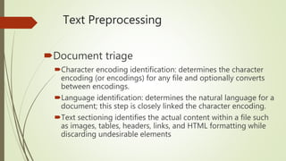 Text Preprocessing
Document triage
Character encoding identification: determines the character
encoding (or encodings) for any file and optionally converts
between encodings.
Language identification: determines the natural language for a
document; this step is closely linked the character encoding.
Text sectioning identifies the actual content within a file such
as images, tables, headers, links, and HTML formatting while
discarding undesirable elements
 