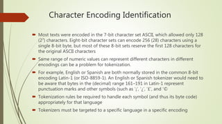 Character Encoding Identification
 Most texts were encoded in the 7-bit character set ASCII, which allowed only 128
(27) characters. Eight-bit character sets can encode 256 (28) characters using a
single 8-bit byte, but most of these 8-bit sets reserve the first 128 characters for
the original ASCII characters
 Same range of numeric values can represent different characters in different
encodings can be a problem for tokenization.
 For example, English or Spanish are both normally stored in the common 8-bit
encoding Latin-1 (or ISO-8859-1). An English or Spanish tokenizer would need to
be aware that bytes in the (decimal) range 161–191 in Latin-1 represent
punctuation marks and other symbols (such as ‘¡’, ‘¿’, ‘£’, and ‘©
 Tokenization rules be required to handle each symbol (and thus its byte code)
appropriately for that language
 Tokenizers must be targeted to a specific language in a specific encoding
 