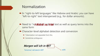Normalization
 In “right-to-left languages” like Hebrew and Arabic: you can have
“left-to-right” text interspersed (e.g., for dollar amounts).
 Need to “normalize” indexed text as well as query terms into the
same form
 Character-level alphabet detection and conversion
 Tokenization not separable from this.
 Sometimes ambiguous:
7月30日 vs. 7/30
Morgen will ich in MIT
withTomorrow I will stand in MIT
 
