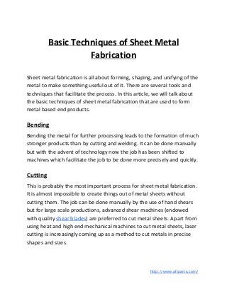 Basic Techniques of Sheet Metal
Fabrication
Sheet metal fabrication is all about forming, shaping, and unifying of the
metal to make something useful out of it. There are several tools and
techniques that facilitate the process. In this article, we will talk about
the basic techniques of sheet metal fabrication that are used to form
metal based end products.
Bending
Bending the metal for further processing leads to the formation of much
stronger products than by cutting and welding. It can be done manually
but with the advent of technology now the job has been shifted to
machines which facilitate the job to be done more precisely and quickly.
Cutting
This is probably the most important process for sheet metal fabrication.
It is almost impossible to create things out of metal sheets without
cutting them. The job can be done manually by the use of hand shears
but for large scale productions, advanced shear machines (endowed
with quality ​shear blades​) are preferred to cut metal sheets. Apart from
using heat and high end mechanical machines to cut metal sheets, laser
cutting is increasingly coming up as a method to cut metals in precise
shapes and sizes.
​http://www.altparts.com/
 