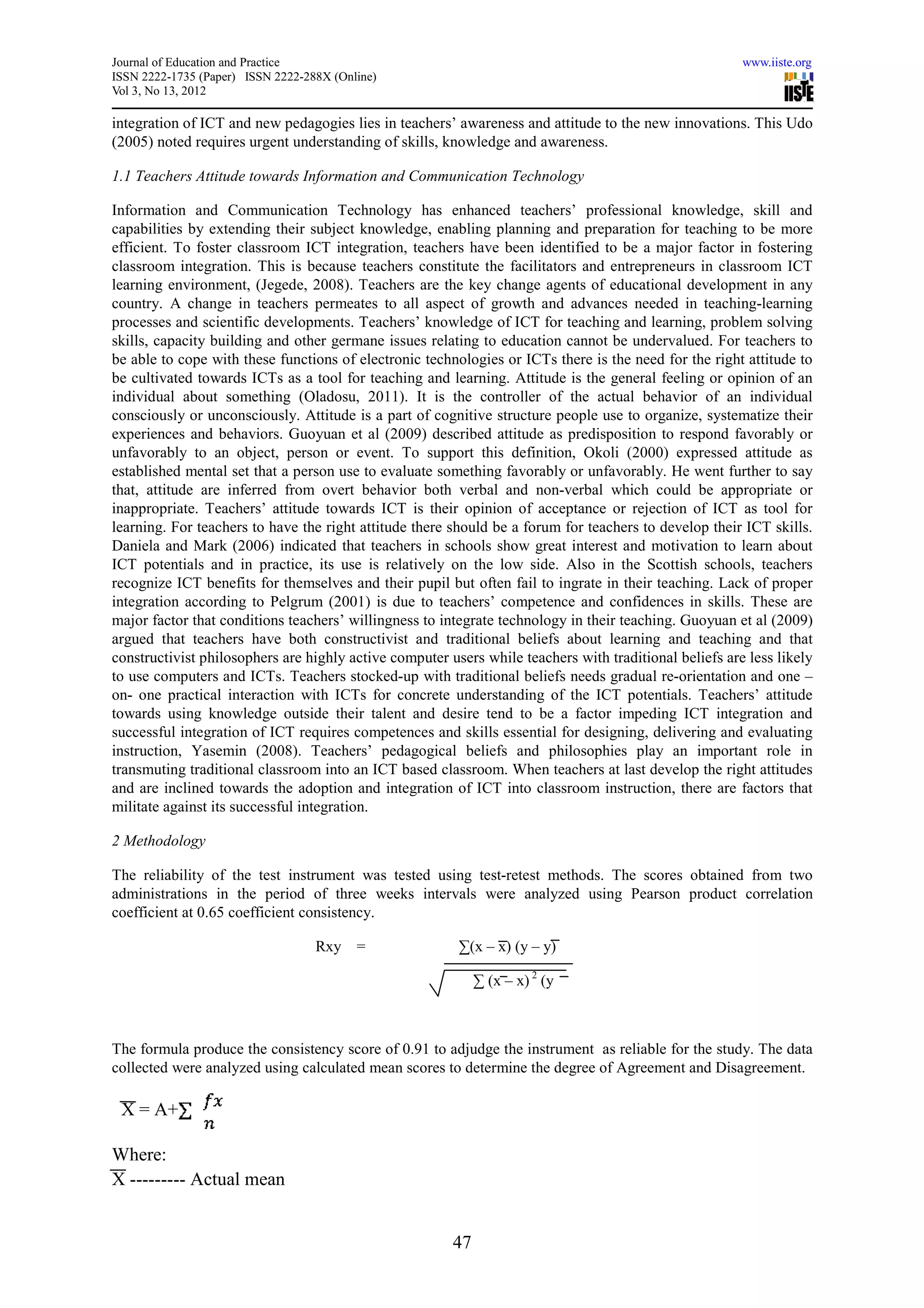 Journal of Education and Practice                                                                       www.iiste.org
ISSN 2222-1735 (Paper) ISSN 2222-288X (Online)
Vol 3, No 13, 2012

integration of ICT and new pedagogies lies in teachers’ awareness and attitude to the new innovations. This Udo
(2005) noted requires urgent understanding of skills, knowledge and awareness.

1.1 Teachers Attitude towards Information and Communication Technology

Information and Communication Technology has enhanced teachers’ professional knowledge, skill and
capabilities by extending their subject knowledge, enabling planning and preparation for teaching to be more
efficient. To foster classroom ICT integration, teachers have been identified to be a major factor in fostering
classroom integration. This is because teachers constitute the facilitators and entrepreneurs in classroom ICT
learning environment, (Jegede, 2008). Teachers are the key change agents of educational development in any
country. A change in teachers permeates to all aspect of growth and advances needed in teaching-learning
processes and scientific developments. Teachers’ knowledge of ICT for teaching and learning, problem solving
skills, capacity building and other germane issues relating to education cannot be undervalued. For teachers to
be able to cope with these functions of electronic technologies or ICTs there is the need for the right attitude to
be cultivated towards ICTs as a tool for teaching and learning. Attitude is the general feeling or opinion of an
individual about something (Oladosu, 2011). It is the controller of the actual behavior of an individual
consciously or unconsciously. Attitude is a part of cognitive structure people use to organize, systematize their
experiences and behaviors. Guoyuan et al (2009) described attitude as predisposition to respond favorably or
unfavorably to an object, person or event. To support this definition, Okoli (2000) expressed attitude as
established mental set that a person use to evaluate something favorably or unfavorably. He went further to say
that, attitude are inferred from overt behavior both verbal and non-verbal which could be appropriate or
inappropriate. Teachers’ attitude towards ICT is their opinion of acceptance or rejection of ICT as tool for
learning. For teachers to have the right attitude there should be a forum for teachers to develop their ICT skills.
Daniela and Mark (2006) indicated that teachers in schools show great interest and motivation to learn about
ICT potentials and in practice, its use is relatively on the low side. Also in the Scottish schools, teachers
recognize ICT benefits for themselves and their pupil but often fail to ingrate in their teaching. Lack of proper
integration according to Pelgrum (2001) is due to teachers’ competence and confidences in skills. These are
major factor that conditions teachers’ willingness to integrate technology in their teaching. Guoyuan et al (2009)
argued that teachers have both constructivist and traditional beliefs about learning and teaching and that
constructivist philosophers are highly active computer users while teachers with traditional beliefs are less likely
to use computers and ICTs. Teachers stocked-up with traditional beliefs needs gradual re-orientation and one –
on- one practical interaction with ICTs for concrete understanding of the ICT potentials. Teachers’ attitude
towards using knowledge outside their talent and desire tend to be a factor impeding ICT integration and
successful integration of ICT requires competences and skills essential for designing, delivering and evaluating
instruction, Yasemin (2008). Teachers’ pedagogical beliefs and philosophies play an important role in
transmuting traditional classroom into an ICT based classroom. When teachers at last develop the right attitudes
and are inclined towards the adoption and integration of ICT into classroom instruction, there are factors that
militate against its successful integration.

2 Methodology

The reliability of the test instrument was tested using test-retest methods. The scores obtained from two
administrations in the period of three weeks intervals were analyzed using Pearson product correlation
coefficient at 0.65 coefficient consistency.

                                   Rxy =                 ∑(x – x) (y – y)

                                                             ∑ (x – x) 2 (y



The formula produce the consistency score of 0.91 to adjudge the instrument as reliable for the study. The data
collected were analyzed using calculated mean scores to determine the degree of Agreement and Disagreement.

 X = A+

Where:
X --------- Actual mean


                                                        47
 