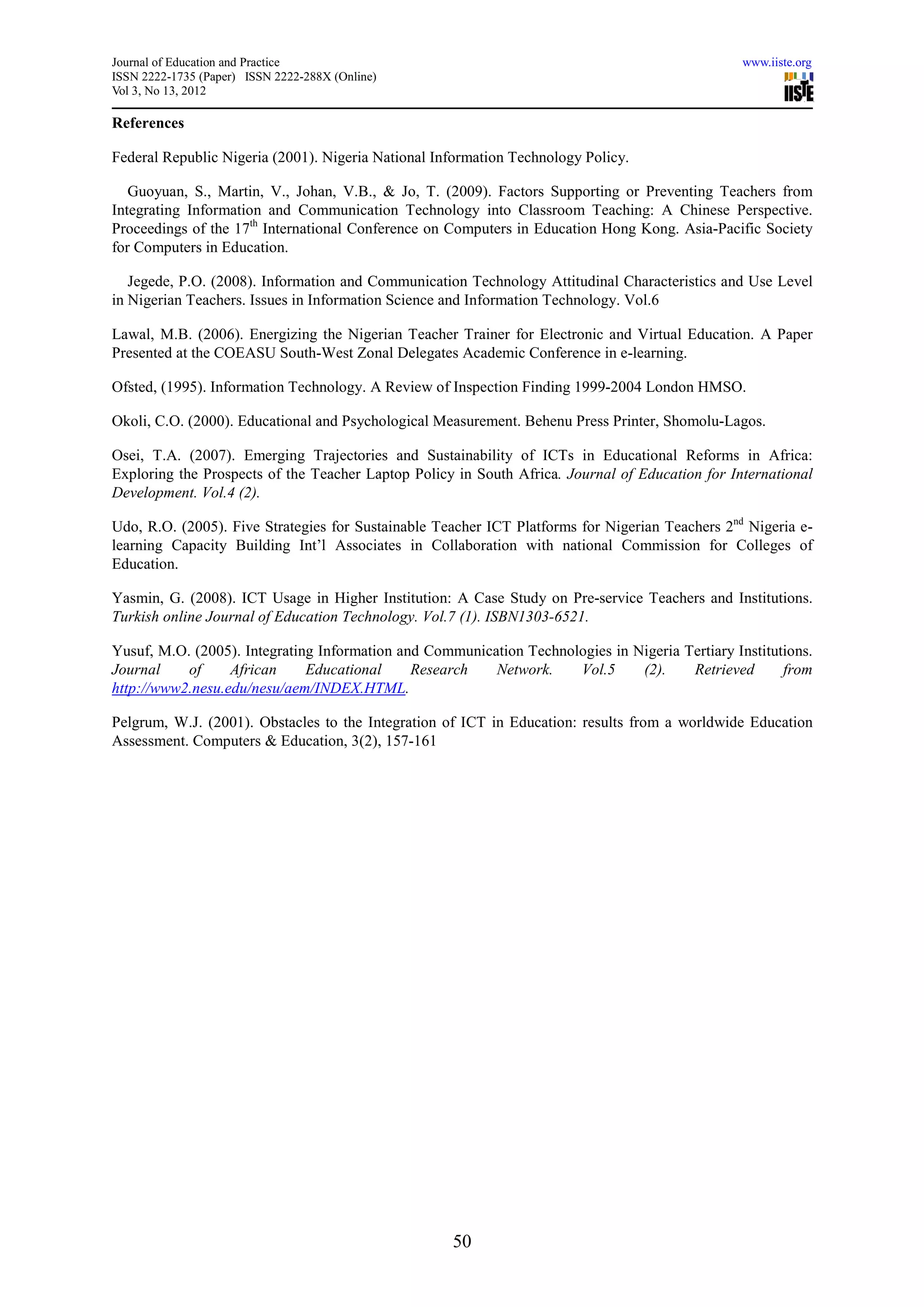 Journal of Education and Practice                                                                www.iiste.org
ISSN 2222-1735 (Paper) ISSN 2222-288X (Online)
Vol 3, No 13, 2012

References

Federal Republic Nigeria (2001). Nigeria National Information Technology Policy.

   Guoyuan, S., Martin, V., Johan, V.B., & Jo, T. (2009). Factors Supporting or Preventing Teachers from
Integrating Information and Communication Technology into Classroom Teaching: A Chinese Perspective.
Proceedings of the 17th International Conference on Computers in Education Hong Kong. Asia-Pacific Society
for Computers in Education.

   Jegede, P.O. (2008). Information and Communication Technology Attitudinal Characteristics and Use Level
in Nigerian Teachers. Issues in Information Science and Information Technology. Vol.6

Lawal, M.B. (2006). Energizing the Nigerian Teacher Trainer for Electronic and Virtual Education. A Paper
Presented at the COEASU South-West Zonal Delegates Academic Conference in e-learning.

Ofsted, (1995). Information Technology. A Review of Inspection Finding 1999-2004 London HMSO.

Okoli, C.O. (2000). Educational and Psychological Measurement. Behenu Press Printer, Shomolu-Lagos.

Osei, T.A. (2007). Emerging Trajectories and Sustainability of ICTs in Educational Reforms in Africa:
Exploring the Prospects of the Teacher Laptop Policy in South Africa. Journal of Education for International
Development. Vol.4 (2).

Udo, R.O. (2005). Five Strategies for Sustainable Teacher ICT Platforms for Nigerian Teachers 2nd Nigeria e-
learning Capacity Building Int’l Associates in Collaboration with national Commission for Colleges of
Education.

Yasmin, G. (2008). ICT Usage in Higher Institution: A Case Study on Pre-service Teachers and Institutions.
Turkish online Journal of Education Technology. Vol.7 (1). ISBN1303-6521.

Yusuf, M.O. (2005). Integrating Information and Communication Technologies in Nigeria Tertiary Institutions.
Journal    of     African     Educational     Research   Network.    Vol.5     (2).    Retrieved       from
http://www2.nesu.edu/nesu/aem/INDEX.HTML.

Pelgrum, W.J. (2001). Obstacles to the Integration of ICT in Education: results from a worldwide Education
Assessment. Computers & Education, 3(2), 157-161




                                                    50
 