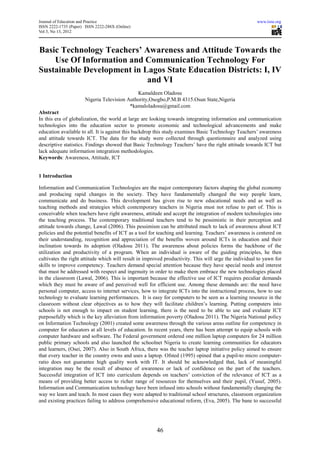 Journal of Education and Practice                                                                      www.iiste.org
ISSN 2222-1735 (Paper) ISSN 2222-288X (Online)
Vol 3, No 13, 2012



Basic Technology Teachers’ Awareness and Attitude Towards the
    Use Of Information and Communication Technology For
Sustainable Development in Lagos State Education Districts: I, IV
                            and VI
                                              Kamaldeen Oladosu
                       Nigeria Television Authority,Osogbo,P.M.B 4315.Osun State,Nigeria
                                           *kamaloladosu@gmail.com
Abstract
In this era of globalization, the world at large are looking towards integrating information and communication
technologies into the education sector to promote economic and technological advancements and make
education available to all. It is against this backdrop this study examines Basic Technology Teachers’ awareness
and attitude towards ICT. The data for the study were collected through questionnaire and analyzed using
descriptive statistics. Findings showed that Basic Technology Teachers’ have the right attitude towards ICT but
lack adequate information integration methodologies.
Keywords: Awareness, Attitude, ICT


1 Introduction

Information and Communication Technologies are the major contemporary factors shaping the global economy
and producing rapid changes in the society. They have fundamentally changed the way people learn,
communicate and do business. This development has given rise to new educational needs and as well as
teaching methods and strategies which contemporary teachers in Nigeria must not refuse to part of. This is
conceivable when teachers have right awareness, attitude and accept the integration of modern technologies into
the teaching process. The contemporary traditional teachers tend to be pessimistic in their perception and
attitude towards change, Lawal (2006). This pessimism can be attributed much to lack of awareness about ICT
policies and the potential benefits of ICT as a tool for teaching and learning. Teachers’ awareness is centered on
their understanding, recognition and appreciation of the benefits woven around ICTs in education and their
inclination towards its adoption (Oladosu 2011). The awareness about policies forms the backbone of the
utilization and productivity of a program. When an individual is aware of the guiding principles, he then
cultivates the right attitude which will result in improved productivity. This will urge the individual to yawn for
skills to improve competency. Teachers demand special attention because they have special needs and interest
that must be addressed with respect and ingenuity in order to make them embrace the new technologies placed
in the classroom (Lawal, 2006). This is important because the effective use of ICT requires peculiar demands
which they must be aware of and perceived well for efficient use. Among these demands are: the need have
personal computer, access to internet services, how to integrate ICTs into the instructional process, how to use
technology to evaluate learning performances. It is easy for computers to be seen as a learning resource in the
classroom without clear objectives as to how they will facilitate children’s learning. Putting computers into
schools is not enough to impact on student learning, there is the need to be able to use and evaluate ICT
purposefully which is the key alleviation from information poverty (Oladosu 2011). The Nigeria National policy
on Information Technology (2001) created some awareness through the various areas outline for competency in
computer for educators at all levels of education. In recent years, there has been attempt to equip schools with
computer hardware and software. The Federal government ordered one million laptop computers for 24 million
public primary schools and also launched the schoolnet Nigeria to create learning communities for educators
and learners, (Osei, 2007). Also in South Africa, there was the teacher laptop initiative policy aimed to ensure
that every teacher in the country owns and uses a laptop. Ofsted (1995) opined that a pupil-to micro computer-
ratio does not guarantee high quality work with IT. It should be acknowledged that, lack of meaningful
integration may be the result of absence of awareness or lack of confidence on the part of the teachers.
Successful integration of ICT into curriculum depends on teachers’ conviction of the relevance of ICT as a
means of providing better access to richer range of resources for themselves and their pupil, (Yusuf, 2005).
Information and Communication technology have been infused into schools without fundamentally changing the
way we learn and teach. In most cases they were adapted to traditional school structures, classroom organization
and existing practices failing to address comprehensive educational reform, (Eva, 2005). The bane to successful




                                                       46
 