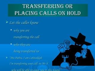 Transferring orTransferring or
Placing calls on HoldPlacing calls on Hold
 Let the caller knowLet the caller know

why you arewhy you are
transferring the calltransferring the call

who they arewho they are
being transferred tobeing transferred to
 ““Ms Dabra, I am Lohitakksh transferringMs Dabra, I am Lohitakksh transferring
I’m transferring your call to Mr XI’m transferring your call to Mr X
who will be able to assist you in this regard.”
 