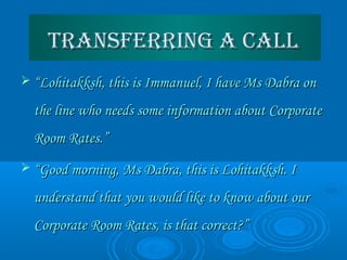 Transferring a callTransferring a call
 ““Lohitakksh, this is Immanuel, I have Ms Dabra onLohitakksh, this is Immanuel, I have Ms Dabra on
the line who needs some information about Corporatethe line who needs some information about Corporate
Room Rates.”Room Rates.”
 ““Good morning, Ms Dabra, this is Lohitakksh. IGood morning, Ms Dabra, this is Lohitakksh. I
understand that you would like to know about ourunderstand that you would like to know about our
Corporate Room Rates, is that correct?”Corporate Room Rates, is that correct?”
 