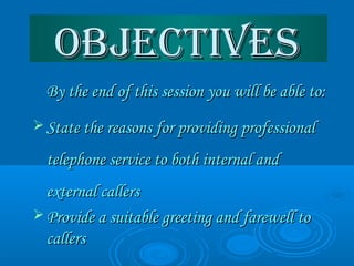 OBjECTIvESOBjECTIvES
 By the end of this session you will be able to:By the end of this session you will be able to:
 State the reasons for providing professionalState the reasons for providing professional
telephone service to both internal andtelephone service to both internal and
external callersexternal callers
 Provide a suitable greeting and farewell toProvide a suitable greeting and farewell to
callerscallers
 