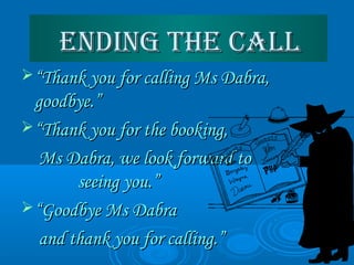 ending The Callending The Call
““Thank you for calling Ms Dabra,Thank you for calling Ms Dabra,
goodbye.”goodbye.”
““Thank you for the booking,Thank you for the booking,
Ms Dabra, we look forward toMs Dabra, we look forward to
seeing you.”seeing you.”
““Goodbye Ms DabraGoodbye Ms Dabra
and thank you for calling.”and thank you for calling.”
 
