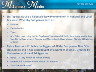 • Set Top Box Data is a Relatively New Phenomenon in National and Local
Television Whereby Companies Such as…
• Rentrak
• ...