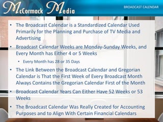 • The Broadcast Calendar is a Standardized Calendar Used
Primarily for the Planning and Purchase of TV Media and
Advertisi...