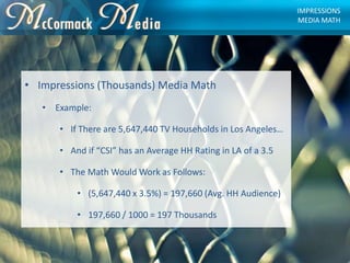 • Impressions (Thousands) Media Math
• Example:
• If There are 5,647,440 TV Households in Los Angeles…
• And if “CSI” has ...