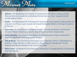 • Upfront: The Marketplace for Buying TV Commercial Time Well in Advance of the
Telecast Date and Usually for an Extended ...