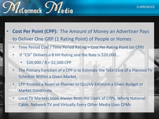 • Cost Per Point (CPP): The Amount of Money an Advertiser Pays
to Deliver One GRP (1 Rating Point) of People or Homes
• Ti...